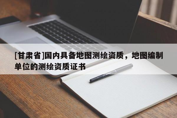 [甘肃省]国内具备地图测绘资质，地图编制单位的测绘资质证书