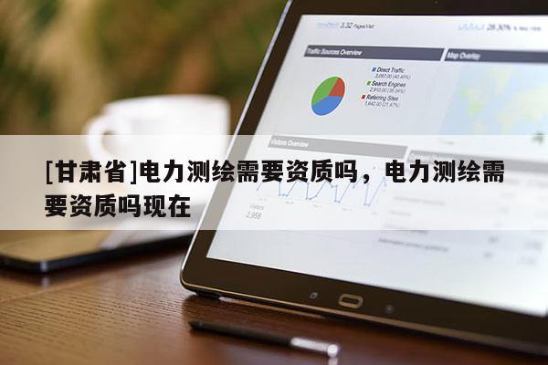 [甘肃省]电力测绘需要资质吗，电力测绘需要资质吗现在
