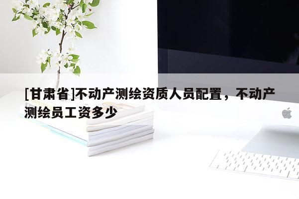 [甘肃省]不动产测绘资质人员配置，不动产测绘员工资多少