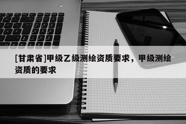 [甘肃省]甲级乙级测绘资质要求，甲级测绘资质的要求