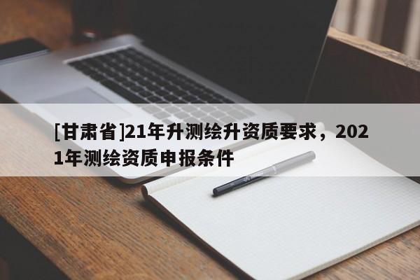 [甘肃省]21年升测绘升资质要求，2021年测绘资质申报条件
