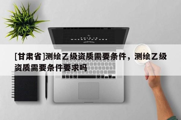 [甘肃省]测绘乙级资质需要条件，测绘乙级资质需要条件要求吗