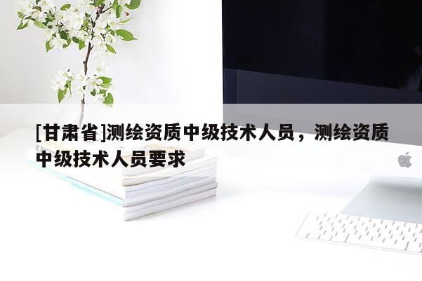 [甘肃省]测绘资质中级技术人员，测绘资质中级技术人员要求