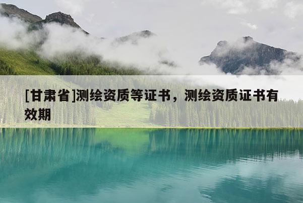 [甘肃省]测绘资质等证书，测绘资质证书有效期