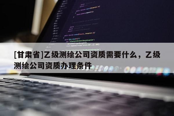 [甘肃省]乙级测绘公司资质需要什么，乙级测绘公司资质办理条件