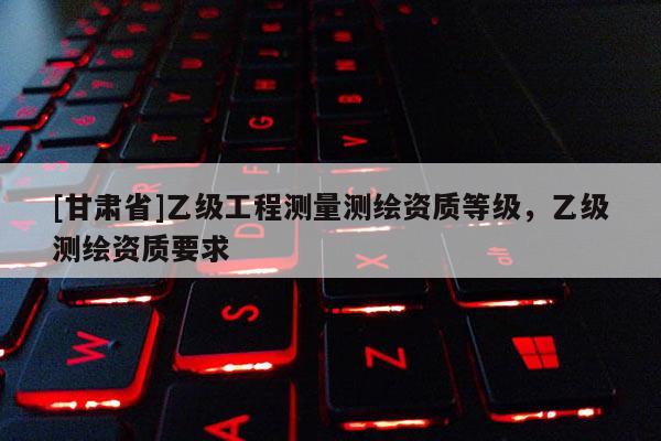 [甘肃省]乙级工程测量测绘资质等级，乙级测绘资质要求
