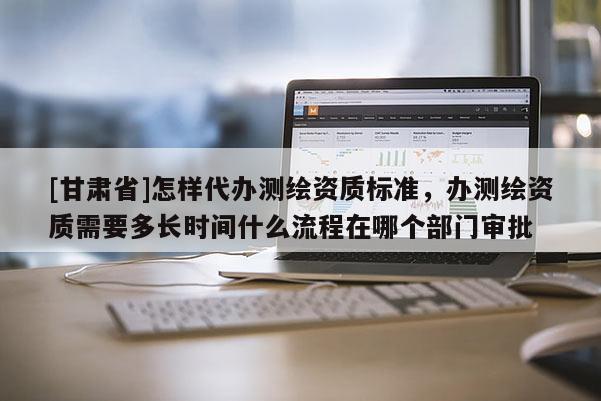 [甘肃省]怎样代办测绘资质标准，办测绘资质需要多长时间什么流程在哪个部门审批