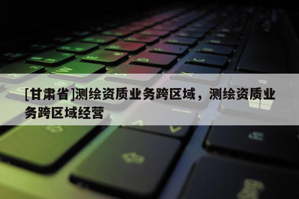 [甘肃省]测绘资质业务跨区域，测绘资质业务跨区域经营