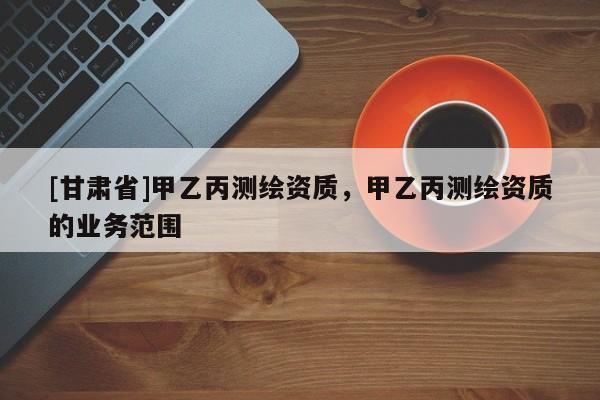 [甘肃省]甲乙丙测绘资质，甲乙丙测绘资质的业务范围