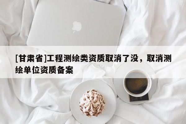 [甘肃省]工程测绘类资质取消了没，取消测绘单位资质备案