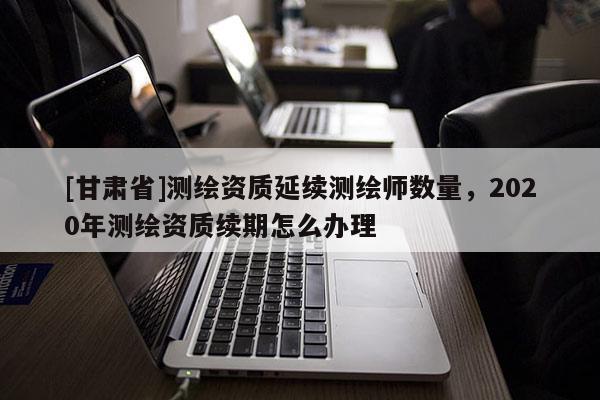 [甘肃省]测绘资质延续测绘师数量，2020年测绘资质续期怎么办理
