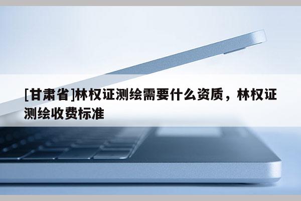 [甘肃省]林权证测绘需要什么资质，林权证测绘收费标准
