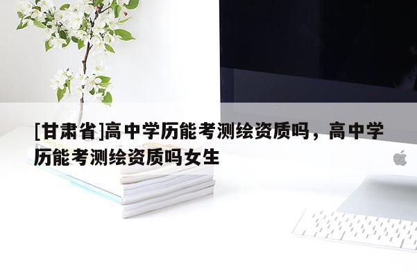 [甘肃省]高中学历能考测绘资质吗，高中学历能考测绘资质吗女生