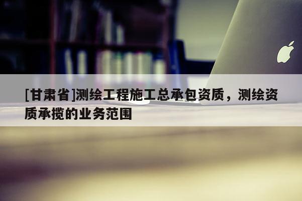 [甘肃省]测绘工程施工总承包资质，测绘资质承揽的业务范围