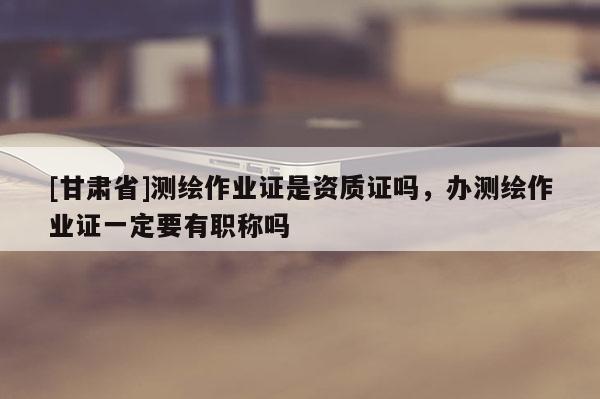 [甘肃省]测绘作业证是资质证吗，办测绘作业证一定要有职称吗