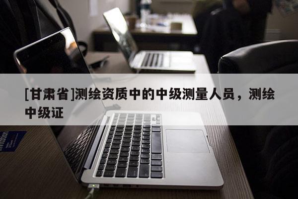 [甘肃省]测绘资质中的中级测量人员，测绘中级证