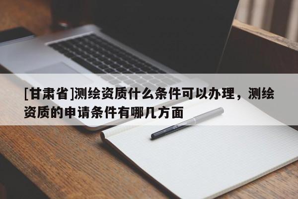 [甘肃省]测绘资质什么条件可以办理，测绘资质的申请条件有哪几方面