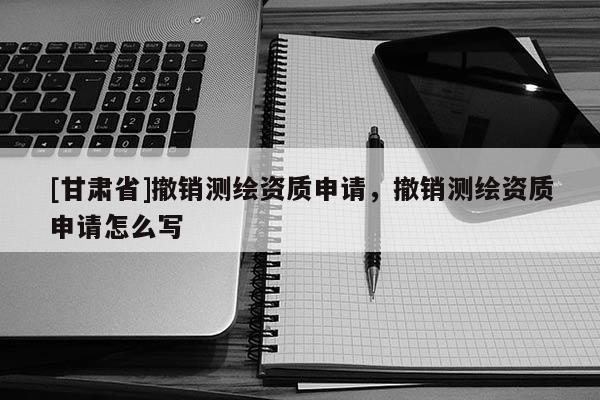 [甘肃省]撤销测绘资质申请，撤销测绘资质申请怎么写