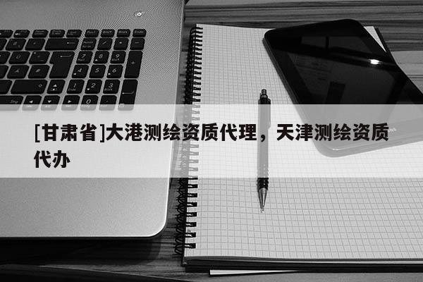 [甘肃省]大港测绘资质代理，天津测绘资质代办