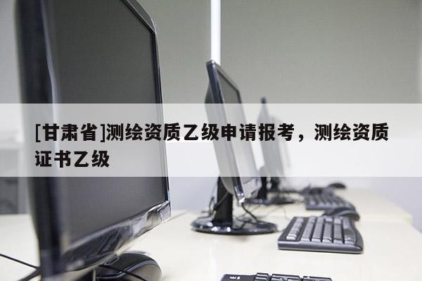 [甘肃省]测绘资质乙级申请报考，测绘资质证书乙级