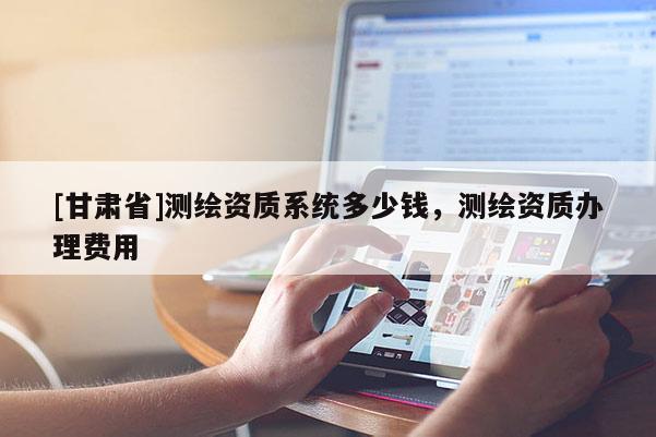 [甘肃省]测绘资质系统多少钱，测绘资质办理费用