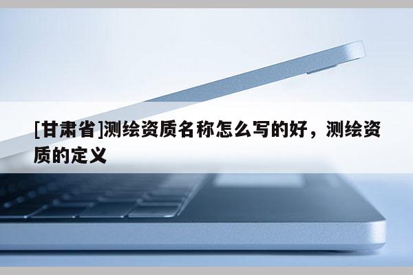 [甘肃省]测绘资质名称怎么写的好，测绘资质的定义