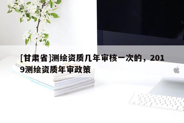 [甘肃省]测绘资质几年审核一次的，2019测绘资质年审政策