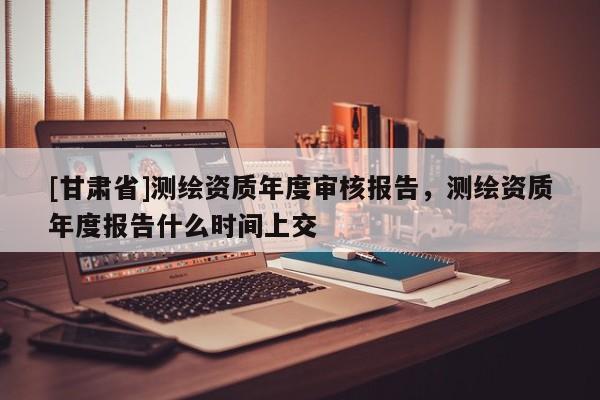 [甘肃省]测绘资质年度审核报告，测绘资质年度报告什么时间上交