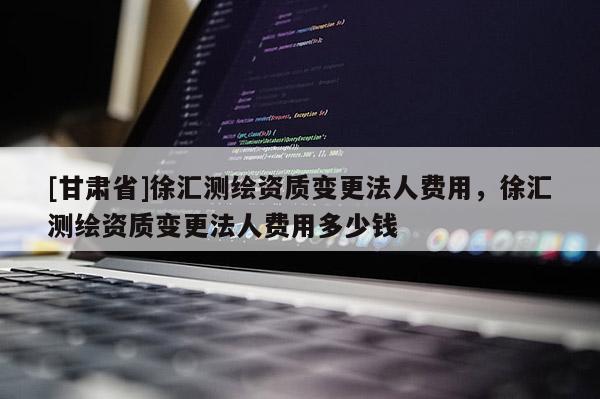 [甘肃省]徐汇测绘资质变更法人费用，徐汇测绘资质变更法人费用多少钱