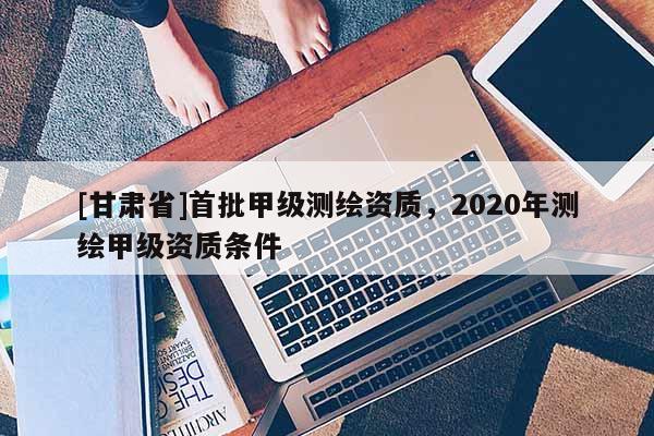 [甘肃省]首批甲级测绘资质，2020年测绘甲级资质条件