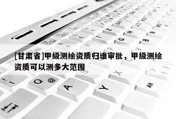 [甘肃省]甲级测绘资质归谁审批，甲级测绘资质可以测多大范围
