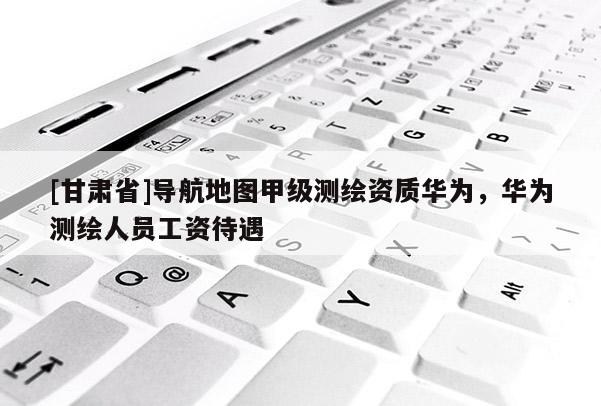 [甘肃省]导航地图甲级测绘资质华为，华为测绘人员工资待遇