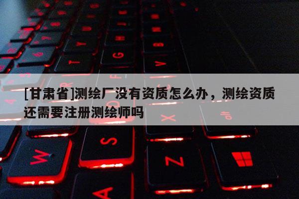 [甘肃省]测绘厂没有资质怎么办，测绘资质还需要注册测绘师吗