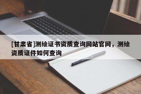 [甘肃省]测绘证书资质查询网站官网，测绘资质证件如何查询