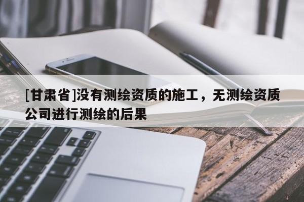 [甘肃省]没有测绘资质的施工，无测绘资质公司进行测绘的后果