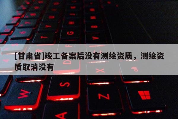 [甘肃省]竣工备案后没有测绘资质，测绘资质取消没有