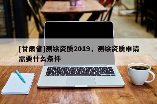 [甘肃省]测绘资质2019，测绘资质申请需要什么条件