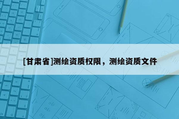 [甘肃省]测绘资质权限，测绘资质文件