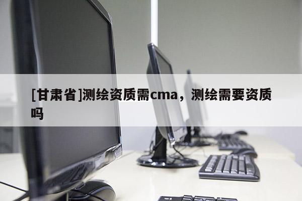 [甘肃省]测绘资质需cma，测绘需要资质吗