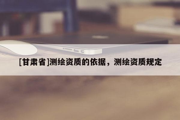 [甘肃省]测绘资质的依据，测绘资质规定