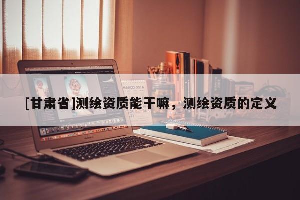 [甘肃省]测绘资质能干嘛，测绘资质的定义