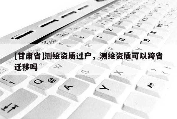 [甘肃省]测绘资质过户，测绘资质可以跨省迁移吗
