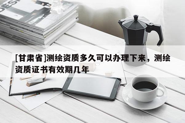[甘肃省]测绘资质多久可以办理下来，测绘资质证书有效期几年