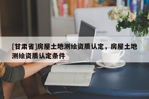 [甘肃省]房屋土地测绘资质认定，房屋土地测绘资质认定条件