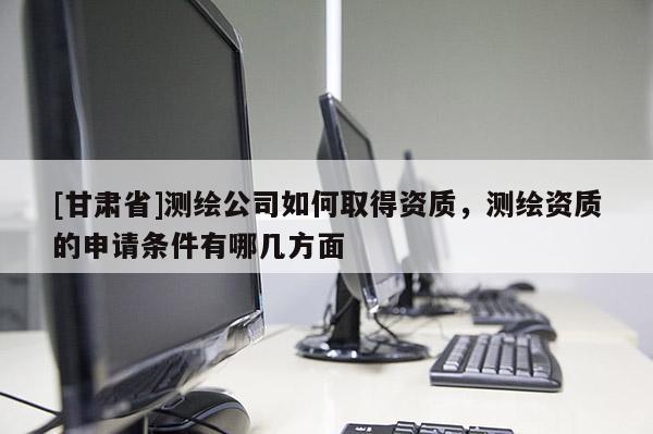[甘肃省]测绘公司如何取得资质，测绘资质的申请条件有哪几方面