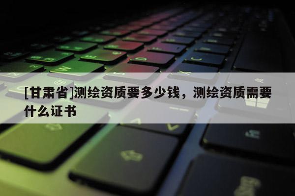 [甘肃省]测绘资质要多少钱，测绘资质需要什么证书