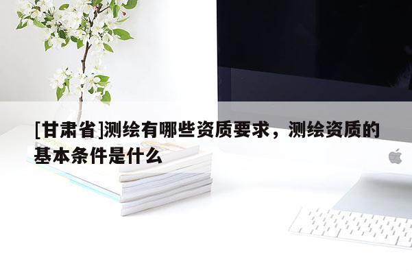 [甘肃省]测绘有哪些资质要求，测绘资质的基本条件是什么