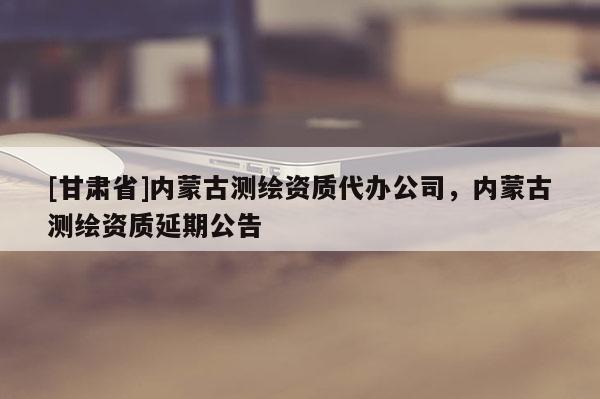 [甘肃省]内蒙古测绘资质代办公司，内蒙古测绘资质延期公告