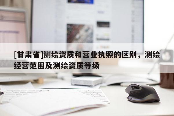 [甘肃省]测绘资质和营业执照的区别，测绘经营范围及测绘资质等级