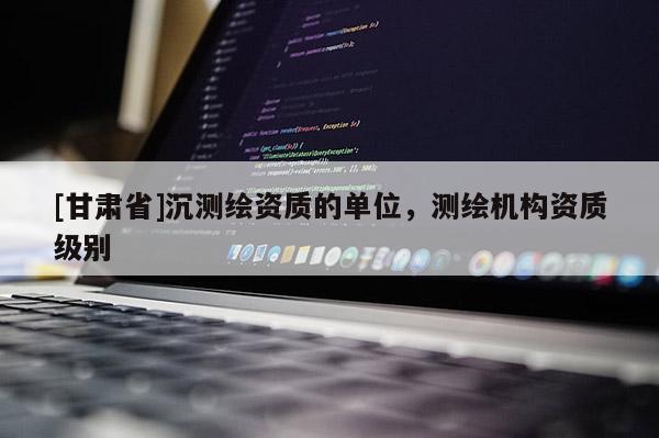 [甘肃省]沉测绘资质的单位，测绘机构资质级别